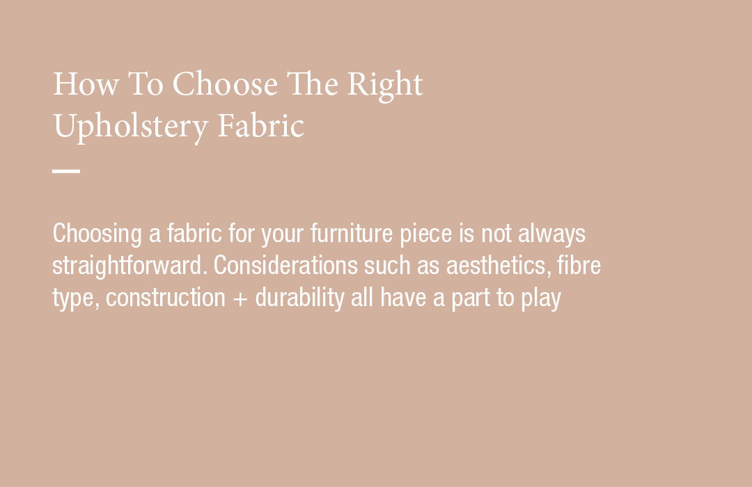 How To Choose The Right Upholstery Fabric
Choosing a fabric for your furniture piece is not always straightforward. Considerations such as aesthetics, fibre type, construction + durability all have a part to play