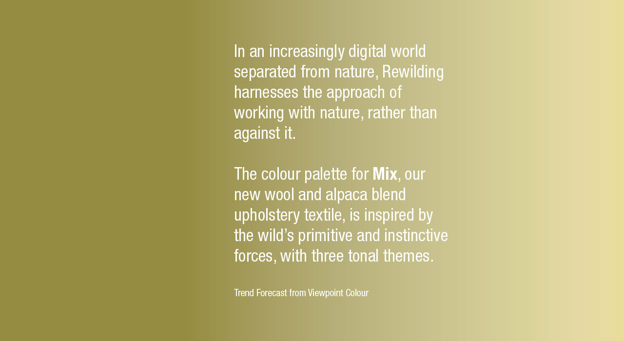 In an increasingly digital world separated from nature, Rewilding harnesses the approach of working with nature, rather than against it.  The colour palette for Mix, our new wool and alpaca blend upholstery textile, is inspired by the wild's primitive and instinctive forces, with three tonal themes.