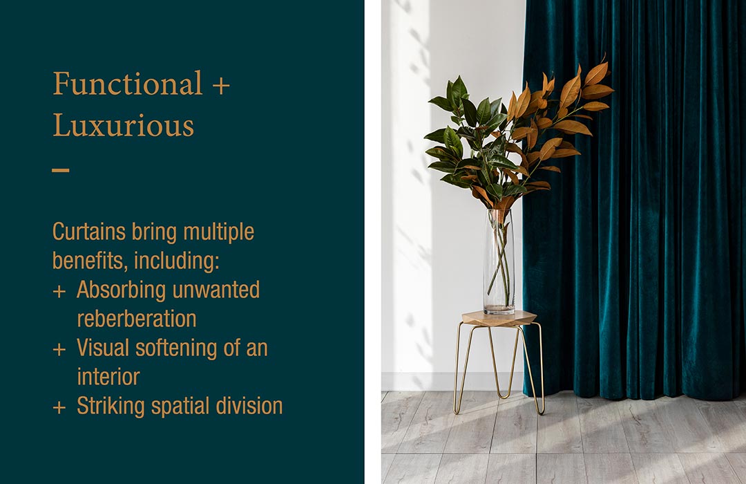 Functional + Luxurious
Curtains bring multiple benefits, including:
+ Absorbing unwanted reverberation
+ Visual softening of an interior
+ Striking spacial division