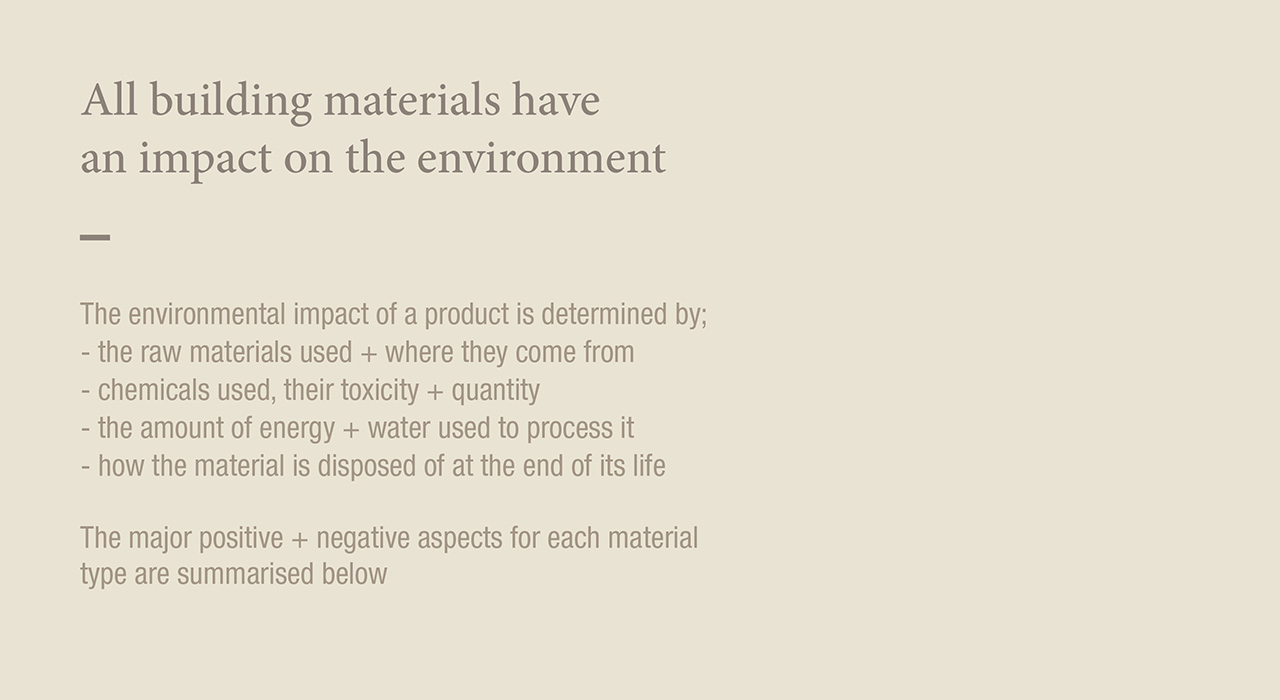 All building materials have an impact on the environment
The environmental impact of a product is determined by:
- the raw materials use + where they come from
- chemicals used, their toxicity + quantity
- the amount of energy + water used to process it
- how the material is disposed of at the end of its life
The major positive + negative aspects for each material type are summarised below