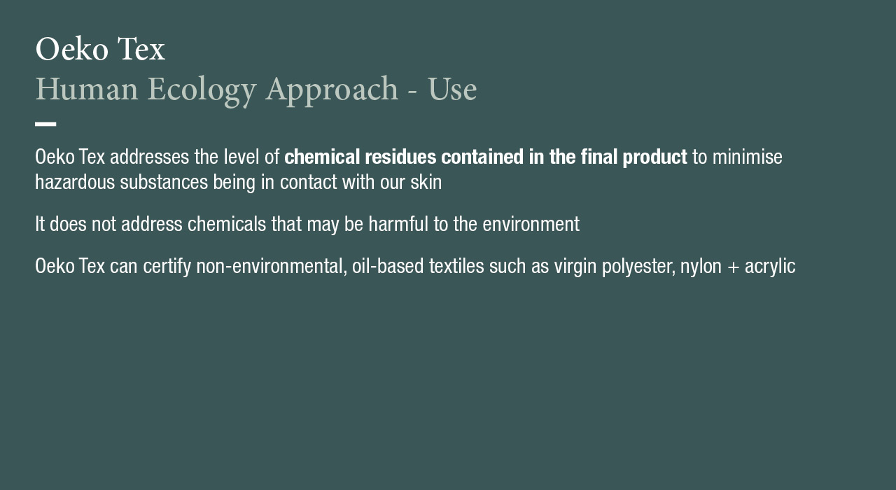 Oeko Tex
Human Ecology Approach - Use
Oeko Tex addresses the level of chemical residues contained in the final product to minimise hazardous substances being in contact with our skin.
It does not address chemicals that may be harmful to the environment.
Oeko Tex can certify non-environmental, oil-based textiles such as virgin polyester, nylon + acrylic