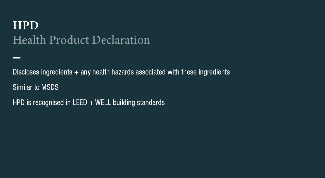 HPD 
Health Product Declaration
Discloses ingredients + any health hazards associated with these ingredients
Similar to MSDS
HPD is recognised in LEED + WELL building standards