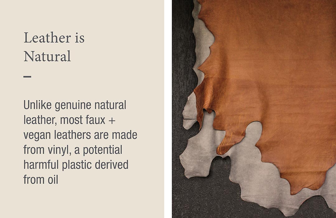 Leather is Natural
Unlike genuine natural leather, most faux + vegan leathers are made from vinyl, a potential harmful plastic derived from oil