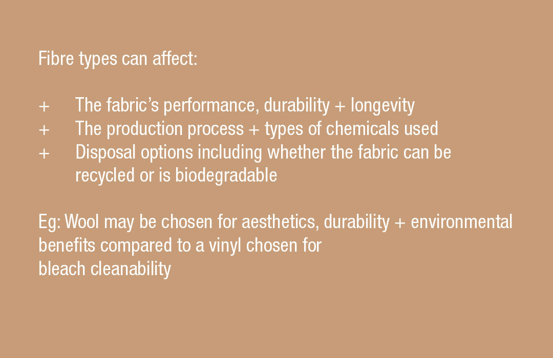 Fibre types can affect:
+ The fabric’s performance, durability + longevity
+ The production process + types of chemicals used
+ Disposal options including whether the fabric can be recycled or is biodegradable  Eg: Wool may be chosen for aesthetics, durability + environmental benefits compared to a vinyl chosen for bleach cleanability 
