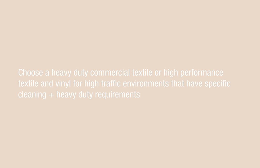 Choose a heavy duty commercial textile or high performance textile and vinyl for high traffic environments that have specific cleaning + heavy duty requirements