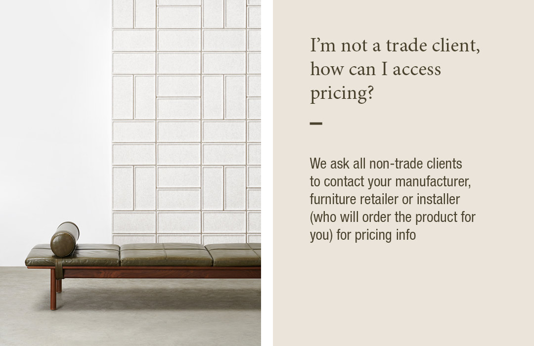 I'm not a trade client, how can i access pricing?
We ask all non-trade clients to contact your manufacturer, furniture retailer or installer (who will order the product for you) for pricing info
