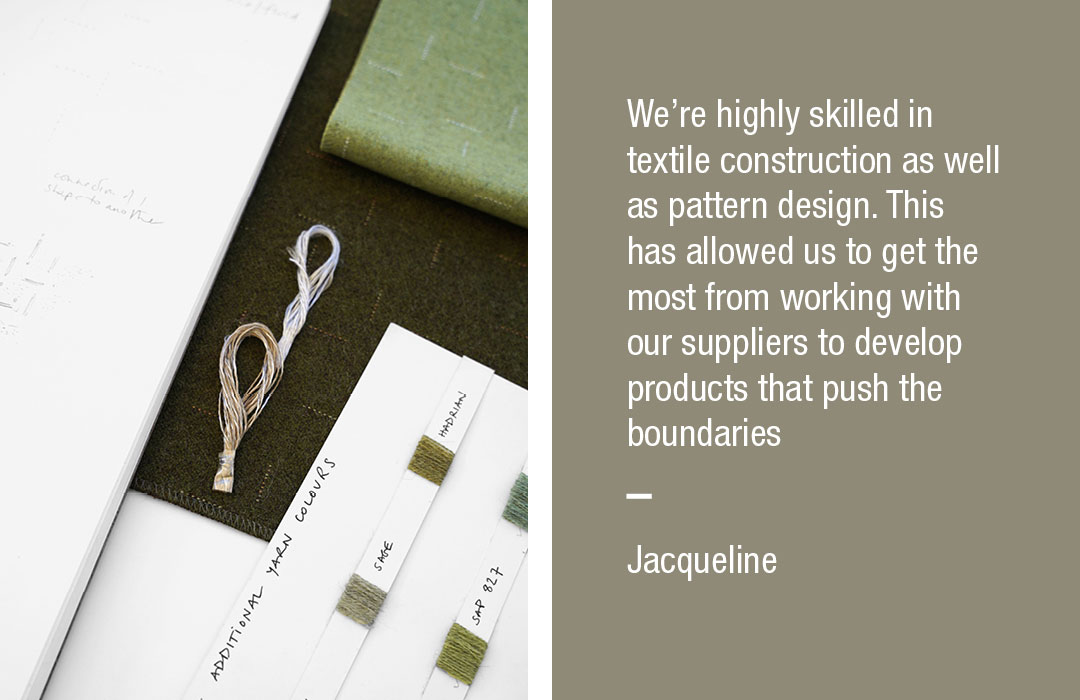 We’re highly skilled in textile construction as well as pattern design. This has allowed us to get the most from working with our suppliers to develop products that push the boundaries
Jacqueline
