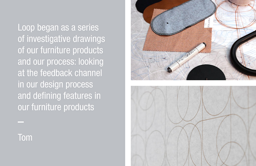 Loop began as a series of investigative drawings of our furniture products and our process: looking at the feedback channel in our design process and defining features in our furniture products
Tom