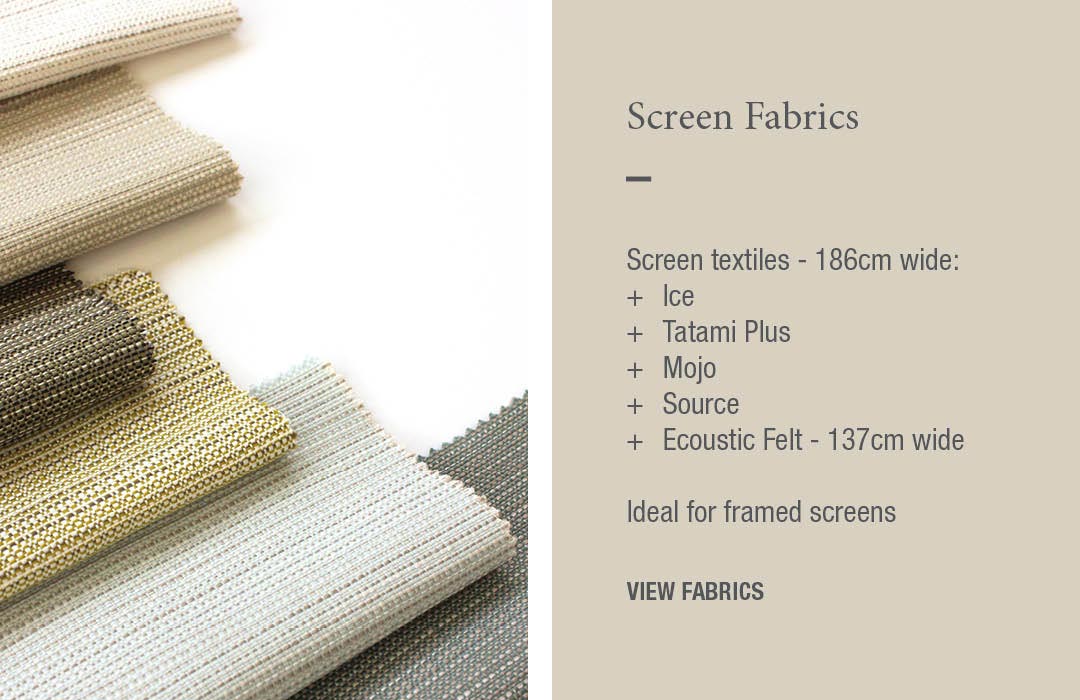 Screen Fabrics:
Screen textiles - 186cm wide:
+	Ice
+	Tatami Plus
+	Mojo
+	Ecoustic Felt - 137cm wide
Ideal for framed + unframed screens