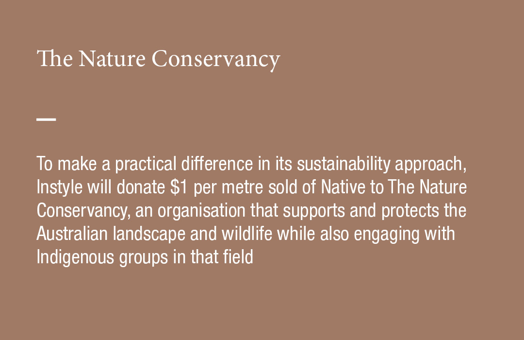 The Nature Conservancy
To make a practical difference in its sustainability approach, Instyle will donate $1 per metre sold of Native to The Nature Conservancy, an organisation that supports and protects the Australian landscape and wildlife while also engaging with Indigenous groups in that field